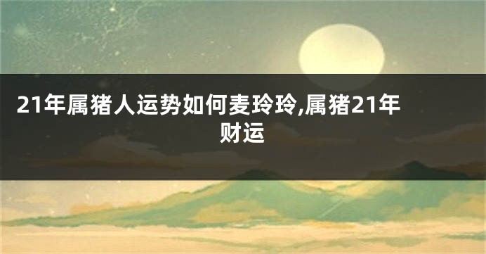 21年属猪人运势如何麦玲玲,属猪21年财运