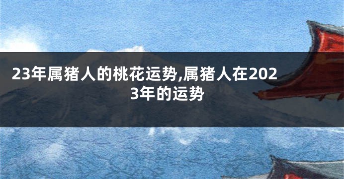 23年属猪人的桃花运势,属猪人在2023年的运势