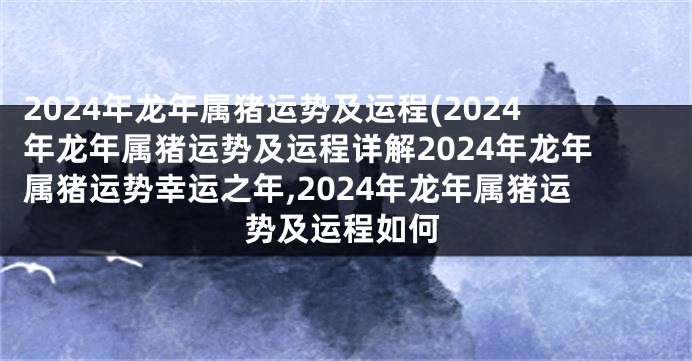 2024年龙年属猪运势及运程(2024年龙年属猪运势及运程详解2024年龙年属猪运势幸运之年,2024年龙年属猪运势及运程如何