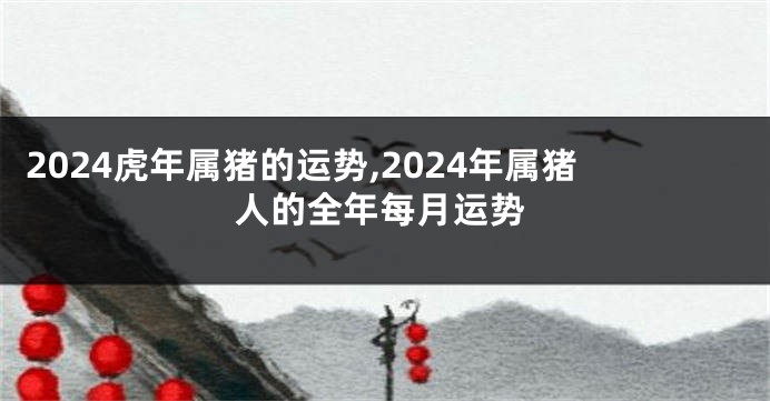 2024虎年属猪的运势,2024年属猪人的全年每月运势