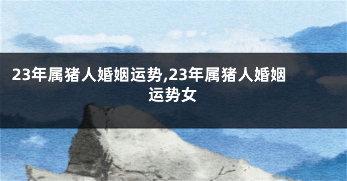 23年属猪人婚姻运势,23年属猪人婚姻运势女