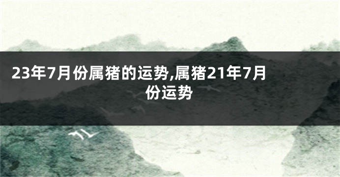 23年7月份属猪的运势,属猪21年7月份运势