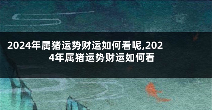 2024年属猪运势财运如何看呢,2024年属猪运势财运如何看