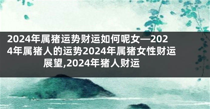2024年属猪运势财运如何呢女—2024年属猪人的运势2024年属猪女性财运展望,2024年猪人财运