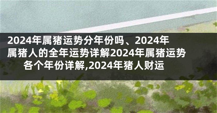 2024年属猪运势分年份吗、2024年属猪人的全年运势详解2024年属猪运势各个年份详解,2024年猪人财运