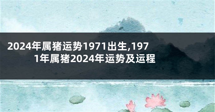 2024年属猪运势1971出生,1971年属猪2024年运势及运程