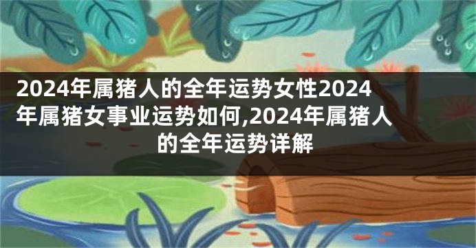 2024年属猪人的全年运势女性2024年属猪女事业运势如何,2024年属猪人的全年运势详解