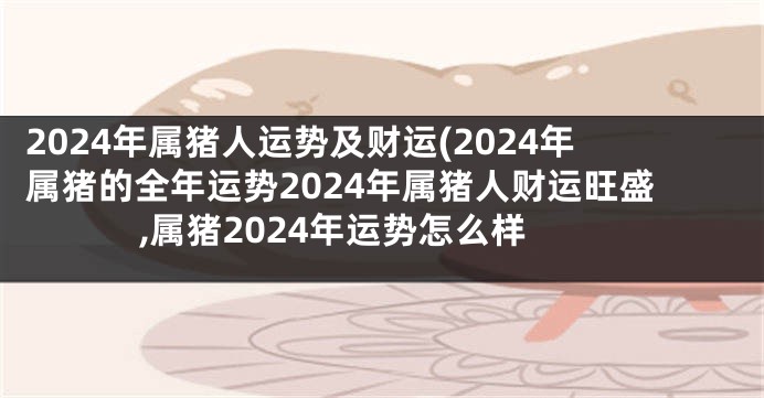 2024年属猪人运势及财运(2024年属猪的全年运势2024年属猪人财运旺盛,属猪2024年运势怎么样