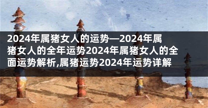 2024年属猪女人的运势—2024年属猪女人的全年运势2024年属猪女人的全面运势解析,属猪运势2024年运势详解