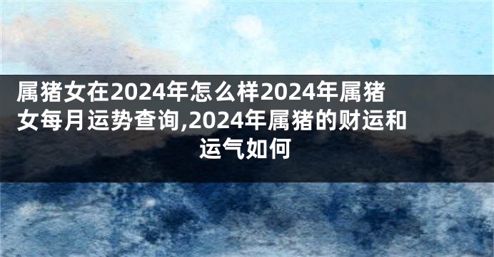 属猪女在2024年怎么样2024年属猪女每月运势查询,2024年属猪的财运和运气如何