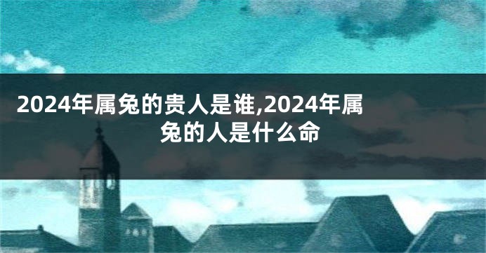 2024年属兔的贵人是谁,2024年属兔的人是什么命