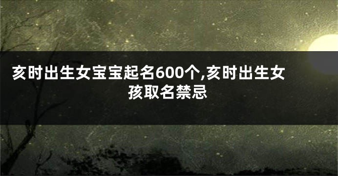 亥时出生女宝宝起名600个,亥时出生女孩取名禁忌