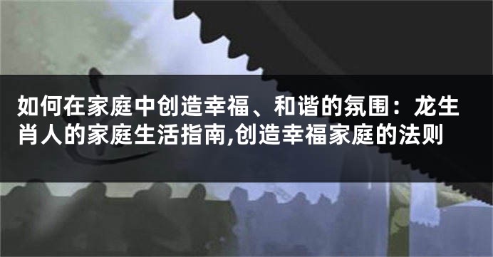 如何在家庭中创造幸福、和谐的氛围：龙生肖人的家庭生活指南,创造幸福家庭的法则