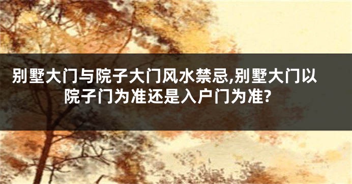 别墅大门与院子大门风水禁忌,别墅大门以院子门为准还是入户门为准?