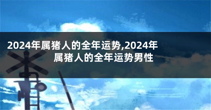 2024年属猪人的全年运势,2024年属猪人的全年运势男性