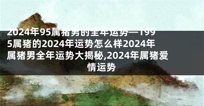 2024年95属猪男的全年运势—1995属猪的2024年运势怎么样2024年属猪男全年运势大揭秘,2024年属猪爱情运势
