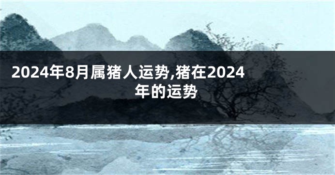 2024年8月属猪人运势,猪在2024年的运势
