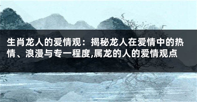 生肖龙人的爱情观：揭秘龙人在爱情中的热情、浪漫与专一程度,属龙的人的爱情观点