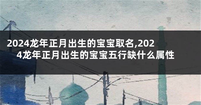 2024龙年正月出生的宝宝取名,2024龙年正月出生的宝宝五行缺什么属性