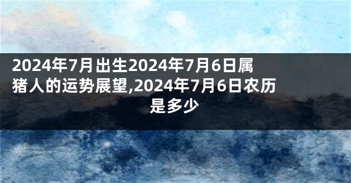 2024年7月出生2024年7月6日属猪人的运势展望,2024年7月6日农历是多少