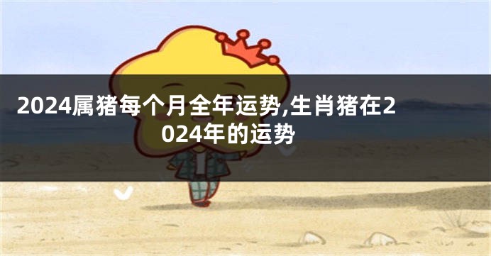 2024属猪每个月全年运势,生肖猪在2024年的运势