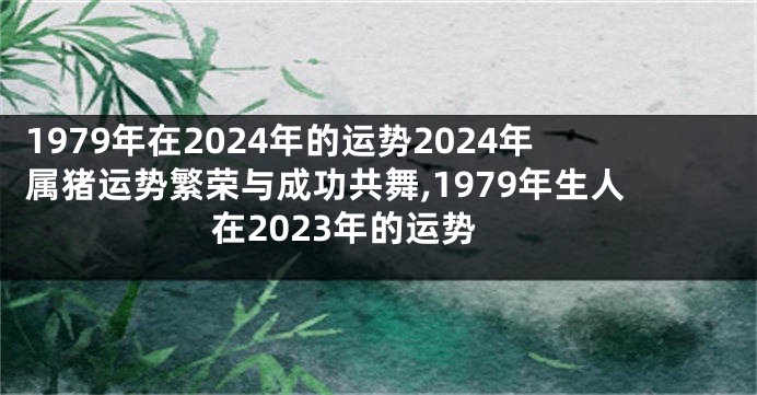 1979年在2024年的运势2024年属猪运势繁荣与成功共舞,1979年生人在2023年的运势