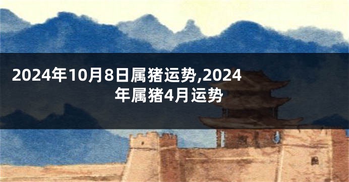 2024年10月8日属猪运势,2024年属猪4月运势