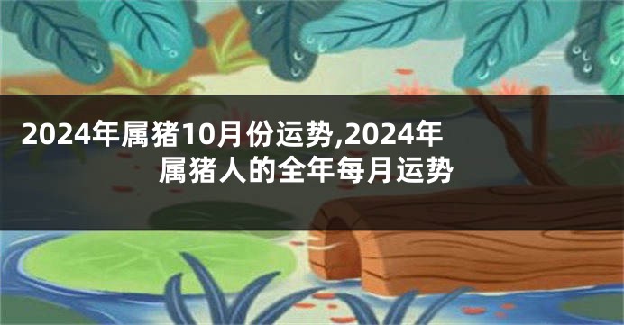 2024年属猪10月份运势,2024年属猪人的全年每月运势