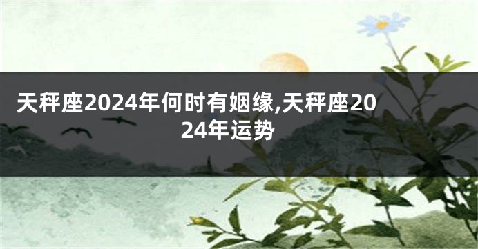 天秤座2024年何时有姻缘,天秤座2024年运势