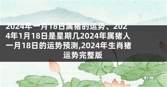 2024年一月18日属猪的运势、2024年1月18日是星期几2024年属猪人一月18日的运势预测,2024年生肖猪运势完整版