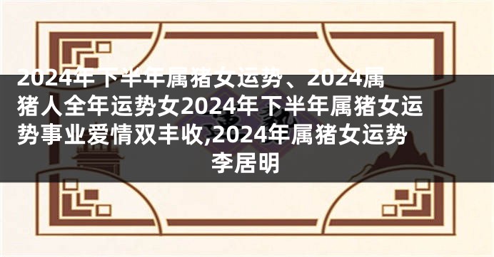 2024年下半年属猪女运势、2024属猪人全年运势女2024年下半年属猪女运势事业爱情双丰收,2024年属猪女运势李居明