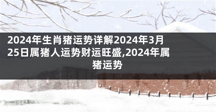 2024年生肖猪运势详解2024年3月25日属猪人运势财运旺盛,2024年属猪运势