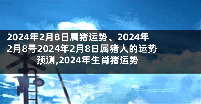 2024年2月8日属猪运势、2024年2月8号2024年2月8日属猪人的运势预测,2024年生肖猪运势