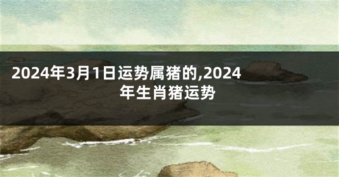 2024年3月1日运势属猪的,2024年生肖猪运势