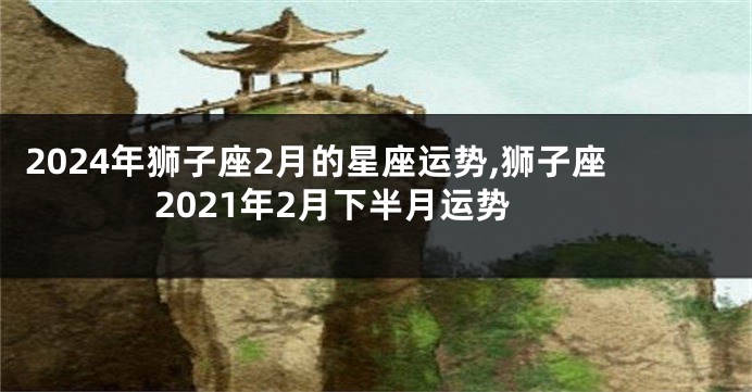 2024年狮子座2月的星座运势,狮子座2021年2月下半月运势