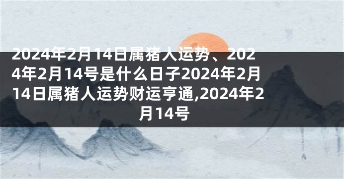 2024年2月14日属猪人运势、2024年2月14号是什么日子2024年2月14日属猪人运势财运亨通,2024年2月14号