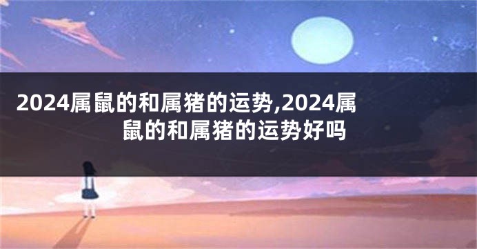 2024属鼠的和属猪的运势,2024属鼠的和属猪的运势好吗