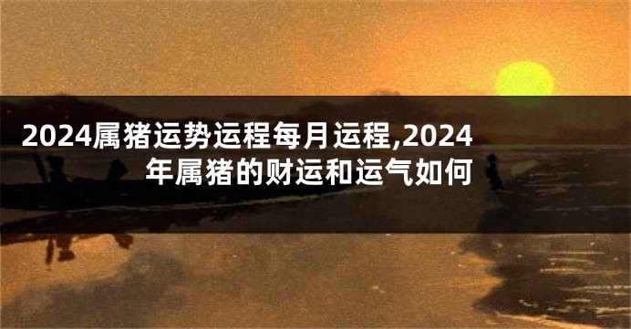 2024属猪运势运程每月运程,2024年属猪的财运和运气如何