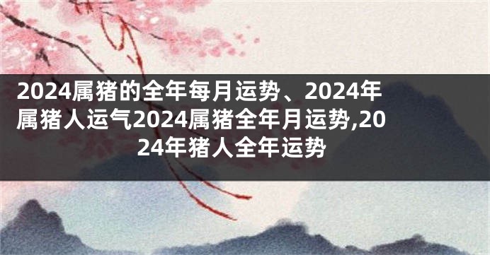 2024属猪的全年每月运势、2024年属猪人运气2024属猪全年月运势,2024年猪人全年运势