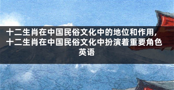 十二生肖在中国民俗文化中的地位和作用,十二生肖在中国民俗文化中扮演着重要角色英语