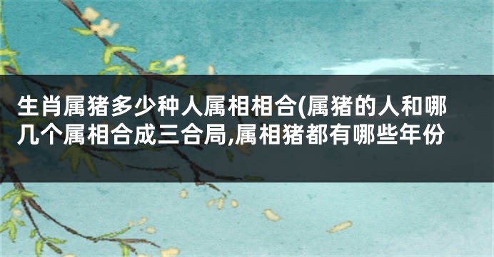 生肖属猪多少种人属相相合(属猪的人和哪几个属相合成三合局,属相猪都有哪些年份