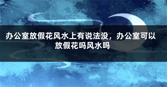 办公室放假花风水上有说法没，办公室可以放假花吗风水吗