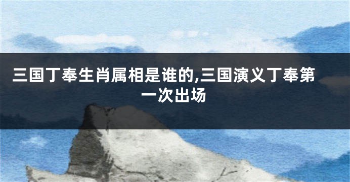 三国丁奉生肖属相是谁的,三国演义丁奉第一次出场
