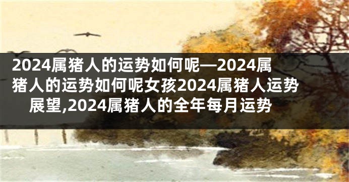 2024属猪人的运势如何呢—2024属猪人的运势如何呢女孩2024属猪人运势展望,2024属猪人的全年每月运势