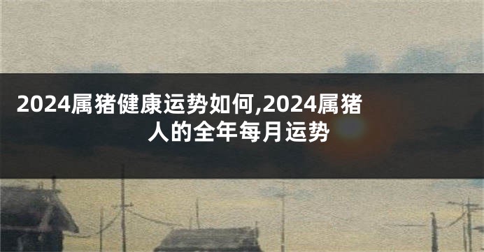 2024属猪健康运势如何,2024属猪人的全年每月运势