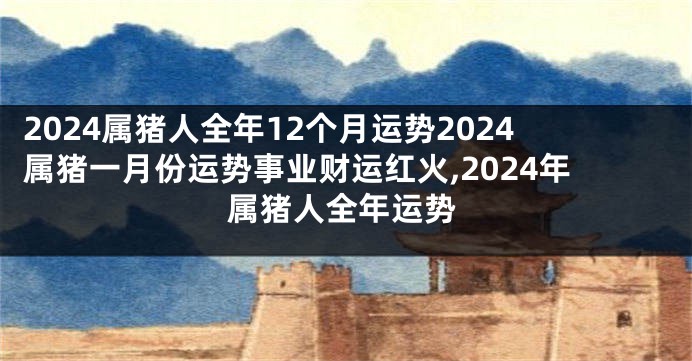 2024属猪人全年12个月运势2024属猪一月份运势事业财运红火,2024年属猪人全年运势