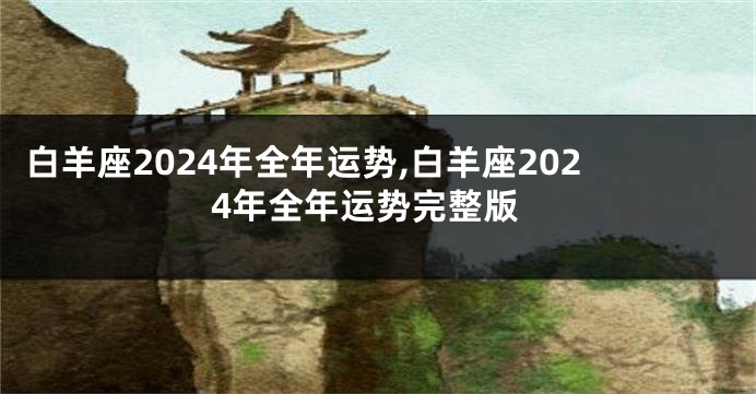 白羊座2024年全年运势,白羊座2024年全年运势完整版