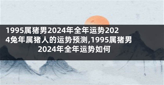 1995属猪男2024年全年运势2024兔年属猪人的运势预测,1995属猪男2024年全年运势如何