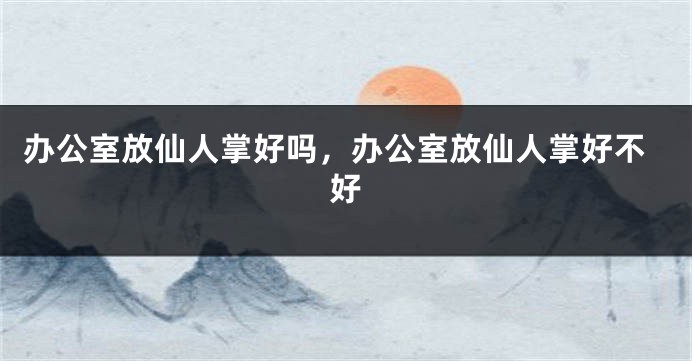 办公室放仙人掌好吗，办公室放仙人掌好不好