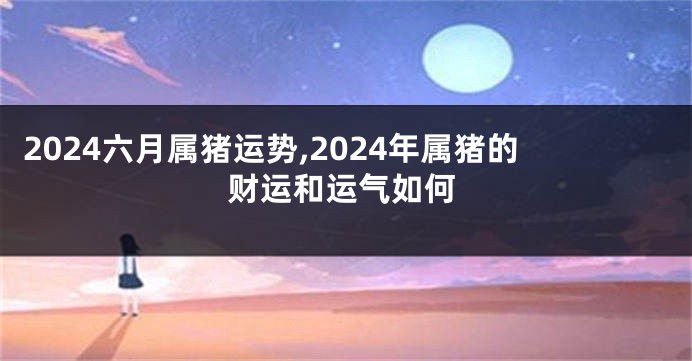 2024六月属猪运势,2024年属猪的财运和运气如何